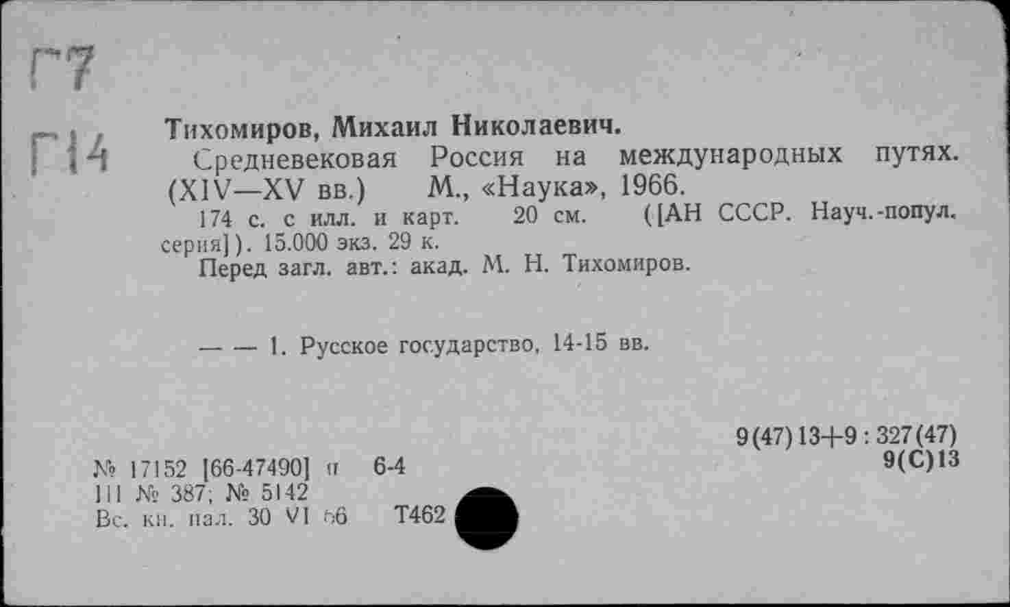 ﻿гм
Тихомиров, Михаил Николаевич.
Средневековая Россия на международных путях. (XIV—XV вв.) М., «Наука», 1966.
174 с. с илл. и карт. 20 см. ([АН СССР. Науч.-попул. серия]). 15.000 экз. 29 к.
Перед загл. авт.: акад. М. Н. Тихомиров.
-----1. Русское государство, 14-15 вв.
К» 17152 [66-47490] п 6-4
III № 387; № 5142
Вс. кн. пал. 30 VI ьб Т462
9(47)13+9:327(47)
9(С)13